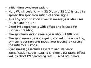 • Initial time synchronization.
• Here Walsh code W32
64 ( 32 0’s and 32 1’s) is used to
spread the synchronization channel signal.
• Even Synchronization channel message is also uses
(32 0’s and 32 1’s).
• Short PN sequence is with offset and is used for
further spreading.
• The synchronization message is about 1200 bps.
• The sync message undergoing convolution encoding,
symbol repetition and Block inter-leaving by raising
the rate to 4.6 kbps.
• Sync message includes system and Network
identification codes, paging channeldata rates, offset
values short PN spreading rate. ( Fixed o/p power)
 