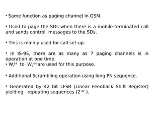• Same function as paging channel in GSM.
• Used to page the SDs when there is a mobile-terminated call
and sends control messages to the SDs.
• This is mainly used for call set-up.
• In IS-95, there are as many as 7 paging channels is in
operation at one time.
• WI
64
to W7
64
are used for this purpose.
• Additional Scrambling operation using long PN sequence.
• Generated by 42 bit LFSR (Linear Feedback Shift Register)
yielding repeating sequences (2 42
).
 