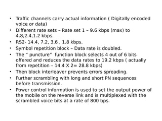 • Traffic channels carry actual information ( Digitally encoded
voice or data)
• Different rate sets – Rate set 1 – 9.6 kbps (max) to
4.8,2.4,1.2 kbps.
• RS2- 14.4, 7.2, 3.6 , 1.8 kbps.
• Symbol repetition block – Data rate is doubled.
• The “ puncture” function block selects 4 out of 6 bits
offered and reduces the data rates to 19.2 kbps ( actually
from repetition – 14.4 X 2= 28.8 kbps)
• Then block interleaver prevents errors spreading.
• Further scrambling with long and short PN sequences
before transmission.
• Power control information is used to set the output power of
the mobile on the reverse link and is multiplexed with the
scrambled voice bits at a rate of 800 bps.
 