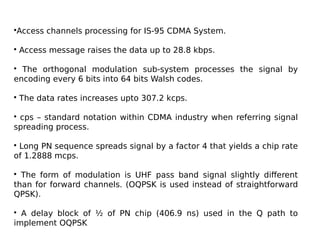 •Access channels processing for IS-95 CDMA System.
• Access message raises the data up to 28.8 kbps.
• The orthogonal modulation sub-system processes the signal by
encoding every 6 bits into 64 bits Walsh codes.
• The data rates increases upto 307.2 kcps.
• cps – standard notation within CDMA industry when referring signal
spreading process.
• Long PN sequence spreads signal by a factor 4 that yields a chip rate
of 1.2888 mcps.
• The form of modulation is UHF pass band signal slightly different
than for forward channels. (OQPSK is used instead of straightforward
QPSK).
• A delay block of ½ of PN chip (406.9 ns) used in the Q path to
implement OQPSK
 