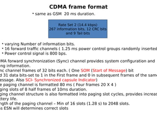 CDMA frame format
Rate Set 2 (14.4 kbps)
267 information bits, 12 CRC bits
and 9 Tail bits
• same as GSM 20 ms duration.
• varying Number of information bits.
• 16 forward traffic channels ( 1.25 ms power control groups randomly inserted
• Power control signal is 800 bps.
DMA forward synchronization (Sync) channel provides system configuration and
ing information.
nc channel frames of 32 bits each. ( One SOM (Start of Message) bit
d 31 data bits-set to 1 in the First frame and 0 in subsequent frames of the same
essage. Also SCI- Synchronized capsule Indicator)
e paging channel is formatted 80 ms ( Four frames 20 X 4 )
ging slots of 8 half frames of 10ms duration.
ging channel structure is also formatted into paging slot cycles, provides increas
ttery life.
ngth of the paging channel – Min of 16 slots (1.28 s) to 2048 slots.
Ss ESN will determines correct slots
 