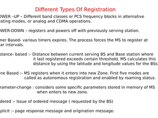 Different Types Of Registration
OWER –UP – Different band classes or PCS frequency blocks in alternative
rating modes, or analog and CDMA operations.
OWER-DOWN – registers and powers off with previously serving station.
mer Based- various timers expires. The process forces the MS to register at
lar intervals.
stance- based :- Distance between current serving BS and Base station where
it last registered exceeds certain threshold. MS calculates this
distance by using the latitude and longitude values for the BSs.
one Based :- MS registers when it enters into new Zone. First five modes are
called as autonomous registration and enabled by roaming status.
rameter-change : considers some specific parameters stored in memory of MS
when enters to new zone.
dered :- Issue of ordered message ( requested by the BS)
mplicit :- page response message and origination message.
 
