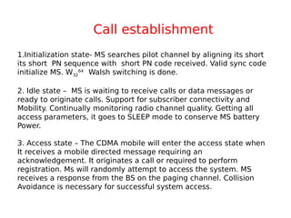 1.Initialization state- MS searches pilot channel by aligning its short
its short PN sequence with short PN code received. Valid sync code
initialize MS. W32
64
Walsh switching is done.
2. Idle state – MS is waiting to receive calls or data messages or
ready to originate calls. Support for subscriber connectivity and
Mobility. Continually monitoring radio channel quality. Getting all
access parameters, it goes to SLEEP mode to conserve MS battery
Power.
3. Access state – The CDMA mobile will enter the access state when
It receives a mobile directed message requiring an
acknowledgement. It originates a call or required to perform
registration. Ms will randomly attempt to access the system. MS
receives a response from the BS on the paging channel. Collision
Avoidance is necessary for successful system access.
Call establishment
 