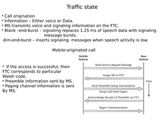 Traffic state
• Call origination.
• Information – Either voice or Data.
• MS transmits voice and signaling information on the FTC.
• Blank –end-burst – signaling replaces 1.25 ms of speech data with signaling
message bursts.
dim-end-burst – inserts signaling messages when speech activity is low.
Mobile-originated call
• If the access is successful, then
FTC corresponds to particular
Walsh code.
• Preamble information sent by MS.
• Paging channel information is sent
By MS.
 