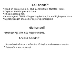 Call handoff
Idle handoff
• Hand-off can occur in 1. IDLE 2. ACCESS 3. TRAFFIC cases
• Depends on MSs present state.
• MS is reporting RSS.
• Advantage of CDMA – Supporting both voice and high speed data
• Signal strength of a cell or sector is considered.
• stronger PgC with RSS measurements.
Access handoff
• Access hand-off occurs, before the MS begins sending access probes.
• Probe ACK is also receieved
 
