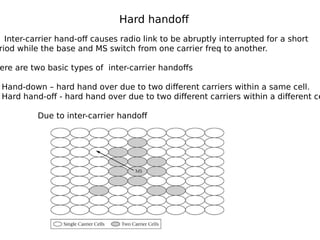 Hard handoff
Inter-carrier hand-off causes radio link to be abruptly interrupted for a short
riod while the base and MS switch from one carrier freq to another.
ere are two basic types of inter-carrier handoffs
Hand-down – hard hand over due to two different carriers within a same cell.
Hard hand-off - hard hand over due to two different carriers within a different ce
Due to inter-carrier handoff
 