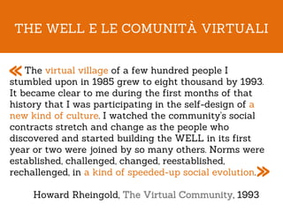 THE WELL E LE COMUNITÀ VIRTUALI


«   The virtual village of a few hundred people I
stumbled upon in 1985 grew to eight thousand by 1993.
It became clear to me during the first months of that
history that I was participating in the self-design of a
new kind of culture. I watched the community's social
contracts stretch and change as the people who
discovered and started building the WELL in its first
year or two were joined by so many others. Norms were

                                                      »
established, challenged, changed, reestablished,
rechallenged, in a kind of speeded-up social evolution.

     Howard Rheingold, The Virtual Community, 1993
 
