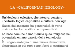 LA «CALIFORNIAN IDEOLOGY»

Un’ideologia eclettica, che integra pensiero
libertario, logica capitalista e cultura new age
Nasce dall’incontro fra personalità di varia
matrice: hacker, scrittori e imprenditori
La base comune è una fiducia quasi religiosa nel
potenziale emancipatorio della tecnologia
È il sogno ambiguo di una nuova democrazia
elettronica, in cui tutti sono liberi di esprimersi
 