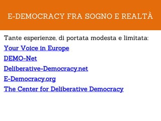 E-DEMOCRACY FRA SOGNO E REALTÀ

Tante esperienze, di portata modesta e limitata:
Your Voice in Europe
DEMO-Net
Deliberative-Democracy.net
E-Democracy.org
The Center for Deliberative Democracy
 