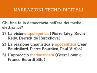 NARRAZIONI TECNO-DIGITALI

Chi fine fa la democrazia nell’era dei media
elettronici?
1) La visione apologetica (Pierre Lévy, Kevin
   Kelly, Derrick de Kerckhove)
2) La reazione umanistica e apocalittica (Jean
   Baudrillard, Pierre Bourdieu, Paul Virilio)
3) L’approccio mediattivista (Geert Lovink,
   Franco Berardi Bifo)
 