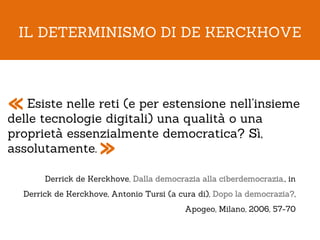 IL DETERMINISMO DI DE KERCKHOVE




« Esiste nelle reti (e peruna qualità o una
delle tecnologie digitali)
                           estensione nell’insieme

proprietà essenzialmente democratica? Sì,
assolutamente.       »
       Derrick de Kerckhove, Dalla democrazia alla ciberdemocrazia., in
  Derrick de Kerckhove, Antonio Tursi (a cura di), Dopo la democrazia?,
                                          Apogeo, Milano, 2006, 57-70
 