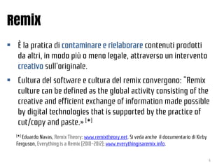 Remix
 È la pratica di contaminare e rielaborare contenuti prodotti
da altri, in modo più o meno legale, attraverso un in...