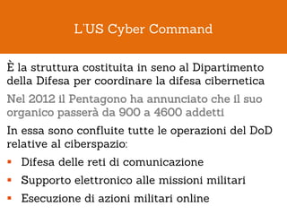 L’US Cyber Command

È la struttura costituita in seno al Dipartimento
della Difesa per coordinare la difesa cibernetica
Ne...