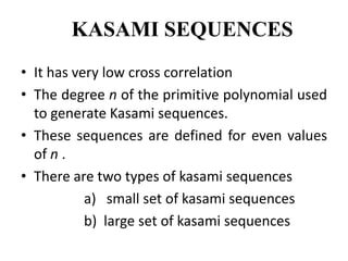 KASAMI SEQUENCES
• It has very low cross correlation
• The degree n of the primitive polynomial used
to generate Kasami sequences.
• These sequences are defined for even values
of n .
• There are two types of kasami sequences
a) small set of kasami sequences
b) large set of kasami sequences

 