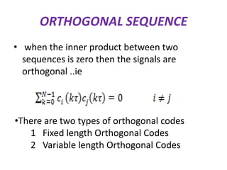 ORTHOGONAL SEQUENCE
• when the inner product between two
sequences is zero then the signals are
orthogonal ..ie

•There are two types of orthogonal codes
1 Fixed length Orthogonal Codes
2 Variable length Orthogonal Codes

 