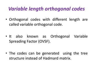 Variable length orthogonal codes
• Orthogonal codes with different length are
called variable orthogonal code.
• It also known as Orthogonal
Spreading Factor (OVSF).

Variable

• The codes can be generated using the tree
structure instead of Hadmard matrix.

 