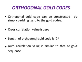 ORTHOGONAL GOLD CODES
• Orthogonal gold code can be constructed
simply padding zero to the gold codes.

by

• Cross correlation value is zero
• Length of orthogonal gold code is 2n

• Auto

correlation value is similar to that of gold
sequence

 