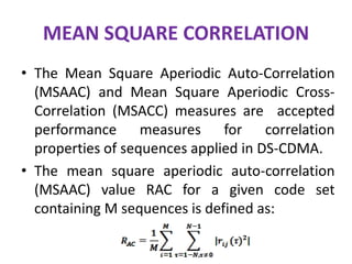 MEAN SQUARE CORRELATION
• The Mean Square Aperiodic Auto-Correlation
(MSAAC) and Mean Square Aperiodic CrossCorrelation (MSACC) measures are accepted
performance measures for correlation
properties of sequences applied in DS-CDMA.
• The mean square aperiodic auto-correlation
(MSAAC) value RAC for a given code set
containing M sequences is defined as:

 