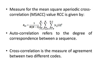 • Measure for the mean square aperiodic crosscorrelation (MSACC) value RCC is given by:

• Auto-correlation refers to the degree of
correspondence between a sequence.
• Cross-correlation is the measure of agreement
between two different codes.

 
