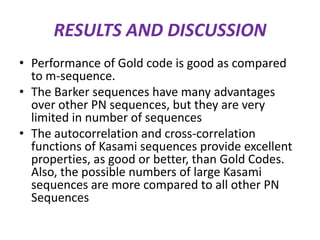 RESULTS AND DISCUSSION
• Performance of Gold code is good as compared
to m-sequence.
• The Barker sequences have many advantages
over other PN sequences, but they are very
limited in number of sequences
• The autocorrelation and cross-correlation
functions of Kasami sequences provide excellent
properties, as good or better, than Gold Codes.
Also, the possible numbers of large Kasami
sequences are more compared to all other PN
Sequences

 