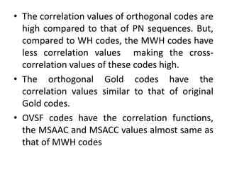 • The correlation values of orthogonal codes are
high compared to that of PN sequences. But,
compared to WH codes, the MWH codes have
less correlation values making the crosscorrelation values of these codes high.
• The orthogonal Gold codes have the
correlation values similar to that of original
Gold codes.
• OVSF codes have the correlation functions,
the MSAAC and MSACC values almost same as
that of MWH codes

 