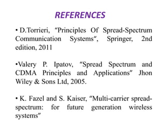REFERENCES
• D.Torrieri, “Principles Of Spread-Spectrum
Communication Systems“, Springer, 2nd
edition, 2011
•Valery P. Ipatov, “Spread Spectrum and
CDMA Principles and Applications” Jhon
Wiley & Sons Ltd, 2005.

• K. Fazel and S. Kaiser, “Multi-carrier spreadspectrum: for future generation wireless
systems”

 