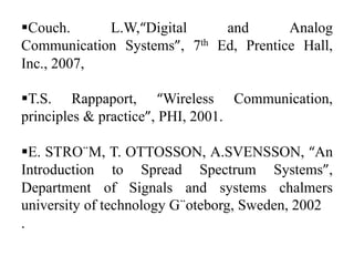 Couch.
L.W,“Digital
and
Analog
Communication Systems”, 7th Ed, Prentice Hall,
Inc., 2007,
T.S. Rappaport, “Wireless Communication,
principles & practice”, PHI, 2001.
E. STRO¨M, T. OTTOSSON, A.SVENSSON, “An
Introduction to Spread Spectrum Systems”,
Department of Signals and systems chalmers
university of technology G¨oteborg, Sweden, 2002
.

 