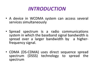 INTRODUCTION
• A device in WCDMA system can access several
services simultaneously
• Spread spectrum is a radio communications
system in which the baseband signal bandwidth is
spread over a larger bandwidth by a higherfrequency signal.
• CDMA (DS-CDMA) uses direct sequence spread
spectrum (DSSS) technology to spread the
spectrum

 
