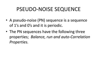 PSEUDO-NOISE SEQUENCE
• A pseudo-noise (PN) sequence is a sequence
of 1’s and 0’s and it is periodic.
• The PN sequences have the following three
properties; Balance, run and auto-Correlation
Properties.

 
