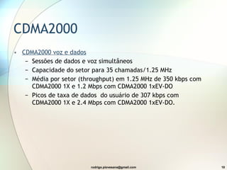 CDMA2000 CDMA2000  voz e dados Sessões de dados e voz  simultâneos  Capacidade do setor   para  35  chamadas /1.25 MHz  Média por setor   ( throughput )   em  1.25 MHz  de  350 kbps  com  CDMA2000 1X  e  1.2 Mbps  com  CDMA2000 1xEV-DO  Picos de taxa de dados  do usuário de  307 kbps  com  CDMA2000 1X  e  2.4 Mbps  com  CDMA2000 1xEV-DO . 
