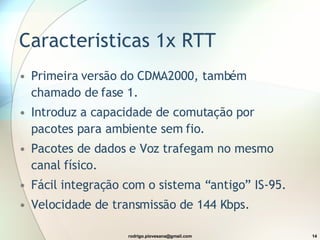 Caracteristicas 1x RTT Primeira versão do CDMA2000, também chamado de fase 1. Introduz a capacidade de comutação por pacotes para ambiente sem fio. Pacotes de dados e Voz trafegam no mesmo canal físico. Fácil integração com o sistema “antigo” IS-95. Velocidade de transmissão de 144 Kbps. 