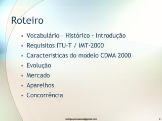 Roteiro  Vocabulário – Histórico - Introdução Requisitos ITU-T / IMT-2000 Caracteristicas do modelo CDMA 2000 Evolução Mercado Aparelhos Concorrência 