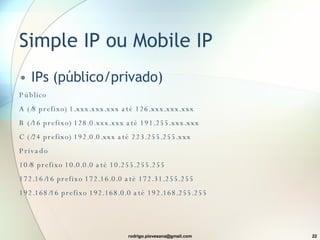 Simple IP ou Mobile IP IPs (público/privado) Público A (/8 prefix o ) 1.xxx.xxx.xxx  até  126.xxx.xxx.xxx B (/16 prefix o ) 128.0.xxx.xxx  até  191.255.xxx.xxx C (/24 prefix o ) 192.0.0.xxx  até  223.255.255.xxx Privado 10/8 prefix o  10.0.0.0  até  10.255.255.255 172.16/16 prefix o  172.16.0.0  até  172.31.255.255 192.168/16 prefix o  192.168.0.0  até  192.168.255.255 