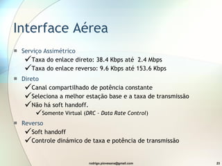 Interface Aérea Serviço Assimétrico  Taxa do enlace direto:  38.4 Kbps até  2.4 Mbps Taxa do enlace reverso:  9.6 Kbps até 153.6 Kbps Direto Canal compartilhado de potência constante Seleciona a melhor estação base e a taxa de transmissão Não há soft handoff. Somente Virtual ( DRC – Data Rate Control ) Reverso  Soft handoff Controle dinámico de taxa e potência de transmissão 
