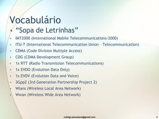 Vocabulário “ Sopa de Letrinhas” IMT2000 ( International Mobile Telecommunications-2000) ITU-T (International Telecommunication Union – Telecommunication) CDMA (Code Division Multiple Access) CDG (CDMA Development Group) 1x RTT (Radio Transmission Telecommunications) 1x EVDO (Evolution Data Only) 1x EVDV (Evolution Data and Voice) 3Gpp2 (3rd Generation Partnership Project 2) Wlans (Wireless Local Area Network) Wwan (Wireless Wide Area Network) 