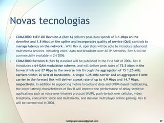 Novas tecnologias CDMA2000 1xEV-DO Revision A (Rev A)  delivers peak data speeds of  3.1 Mbps on the downlink and 1.8 Mbps on the uplink and incorporates quality of service (QoS) controls to manage latency on the network .  With Rev A, operators will be able to introduce advanced multimedia services, including voice, data and broadcast over all-IP networks. Rev A will be commercially available in 2H 2006.  CDMA2000 Revision B (Rev B)  standard will be published in the first half of 2006. Rev B introduces a  64-QAM modulation scheme , and will deliver peak rates of  73.5 Mbps in the forward link and 27 Mbps in the reverse link through the aggregation of 15 1.25 MHz carriers within 20 MHz of bandwidth.    A single 1.25 MHz carrier and an aggregated 5 MHz carrier in the forward link will deliver a peak rate of up to 4.9 Mbps and 14.7 Mbps, respectively . In addition to supporting mobile broadband data and OFDM-based multicasting, the lower latency characteristics of Rev B will improve the performance of delay-sensitive applications such as voice over Internet protocol (VoIP), push-to-talk over cellular, video telephony, concurrent voice and multimedia, and massive multiplayer online gaming. Rev B will be commercial in 2008.  