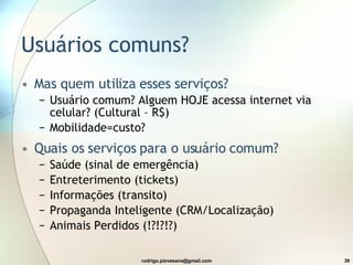 Usuários  comuns ? Mas quem utiliza esses serviços? Usuário comum? Alguem HOJE acessa internet via celular? (Cultural – R$) Mobilidade=custo? Quais os serviços para o usuário comum? Saúde (sinal de emergência) Entreterimento (tickets) Informações (transito) Propaganda Inteligente (CRM/Localização) Animais Perdidos (!?!?!?) 