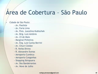 Área de Cobertura – São Paulo  Cidade de São Paulo:        - Av. Paulista         - Av. Faria Lima         - Av. Pres. Juscelino Kubtschek         - Av. Brig. Luiz Antônio         - Av. 23 de Maio         - Marginal Pinheiros         - Av. Eng. Luiz Carlos Berrini         - Av. Chucri Zaidan         - R. Verbo Divino         - R. Alexandre Dumas         - Aeroporto Cumbica         - Aeroporto Congonhas         - Shopping Ibirapuera         - Av. Dos Bandeirantes         - Av. Nove de Julho  