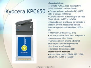 Kyocera KPC650 Características: • Formato PCMCIA Tipo II compatível com a interface I/O do CardBus; • Compatível com as bandas PCS (1900 MHz) e Celular (800 MHz); • Compatível com as tecnologias de rede CDMA (IS-95), 1xRTT e 1xEVDO; • Equipado com o software de conexão e todos os drivers necessários para os sistemas operacionais Windows 2000 e XP; • Interface Cardbus de 32 bits; • Antena principal Dual Band integrada e uma antena de diversidade; • Compatível com antena adicional externa para um desempenho de diversidade aperfeiçoado; • Indicador de serviço no LED. Especificações técnicas • Modos: Dual mode - CDMA 800 / 1900 MHz (IS-95, 1xRTT e 1xEVDO) 
