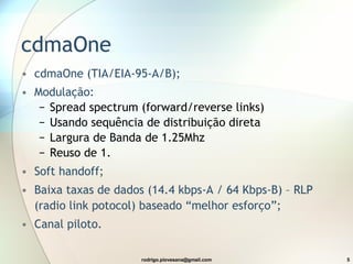 cdmaOne cdmaOne (TIA/EIA-95-A/B); Modulação: Spread spectrum (forward/reverse links) Usando sequência de distribuição direta Largura de Banda de 1.25Mhz Reuso de 1. Soft handoff; Baixa taxas de dados (14.4 kbps-A / 64 Kbps-B) – RLP (radio link potocol) baseado “melhor esforço”; Canal piloto. 