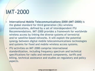 IMT-2000 International Mobile Telecommunications-2000 (IMT-2000)  is the global standard for third generation (3G) wireless communications, defined by a set of interdependent ITU Recommendations. IMT-2000 provides a framework for worldwide wireless access by linking the diverse systems of terrestrial and/or satellite based networks. It will exploit the potential synergy between digital mobile telecommunications technologies and systems for fixed and mobile wireless access systems. ITU activities on IMT-2000 comprise international standardization, including frequency spectrum and technical specifications for radio and network components, tariffs and billing, technical assistance and studies on regulatory and policy aspects. 