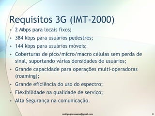 Requisitos 3G (IMT-2000) 2 Mbps para locais fixos; 384 kbps para usuários pedestres; 144 kbps para usuários móveis; Coberturas de pico/micro/macro células sem perda de sinal, suportando várias densidades de usuários; Grande capacidade para operações multi-operadoras (roaming); Grande eficiência do uso do espectro; Flexibilidade na qualidade de serviço; Alta Segurança na comunicação. 