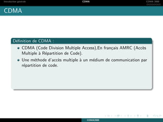 Introduction g´en´erale CDMA CDMA 2000
CDMA
D´eﬁnition de CDMA :
CDMA (Code Division Multiple Access),En fran¸cais AMRC (Acc`es
Multiple `a R´epartition de Code).
Une m´ethode d’acc`es multiple `a un m´edium de communication par
r´epartition de code.
CDMA2000
 