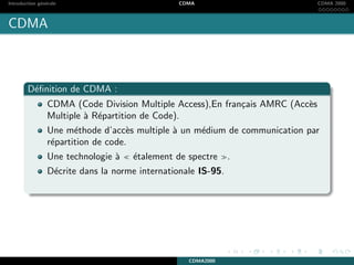 Introduction g´en´erale CDMA CDMA 2000
CDMA
D´eﬁnition de CDMA :
CDMA (Code Division Multiple Access),En fran¸cais AMRC (Acc`es
Multiple `a R´epartition de Code).
Une m´ethode d’acc`es multiple `a un m´edium de communication par
r´epartition de code.
Une technologie `a ´etalement de spectre .
D´ecrite dans la norme internationale IS-95.
CDMA2000
 