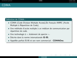 Introduction g´en´erale CDMA CDMA 2000
CDMA
D´eﬁnition de CDMA :
CDMA (Code Division Multiple Access),En fran¸cais AMRC (Acc`es
Multiple `a R´epartition de Code).
Une m´ethode d’acc`es multiple `a un m´edium de communication par
r´epartition de code.
Une technologie `a ´etalement de spectre .
D´ecrite dans la norme internationale IS-95.
Appell´ee parfois IS-95 et son nom commercial : CDMAOne.
CDMA2000
 