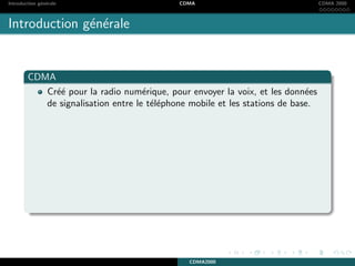 Introduction g´en´erale CDMA CDMA 2000
Introduction g´en´erale
CDMA
Cr´e´e pour la radio num´erique, pour envoyer la voix, et les donn´ees
de signalisation entre le t´el´ephone mobile et les stations de base.
CDMA2000
 