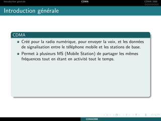 Introduction g´en´erale CDMA CDMA 2000
Introduction g´en´erale
CDMA
Cr´e´e pour la radio num´erique, pour envoyer la voix, et les donn´ees
de signalisation entre le t´el´ephone mobile et les stations de base.
Permet `a plusieurs MS (Mobile Station) de partager les mˆemes
fr´equences tout en ´etant en activit´e tout le temps.
CDMA2000
 
