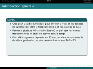 Introduction g´en´erale CDMA CDMA 2000
Introduction g´en´erale
CDMA
Cr´e´e pour la radio num´erique, pour envoyer la voix, et les donn´ees
de signalisation entre le t´el´ephone mobile et les stations de base.
Permet `a plusieurs MS (Mobile Station) de partager les mˆemes
fr´equences tout en ´etant en activit´e tout le temps.
il est d´ej`a largement d´eploy´ee aux Etats-Unis dans les syst`emes de
deuxi`eme g´en´eration, en concurrence directe avec D-AMPS.
CDMA2000
 