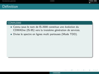 Introduction g´en´erale CDMA CDMA 2000
D´eﬁnition
CDMA2000
Connu sous le nom de IS-2000 constitue une ´evolution du
CDMAOne (IS-95) vers la troisi`eme g´en´eration de services.
Divise le spectre en lignes multi porteuses (Mode TDD).
CDMA2000
 