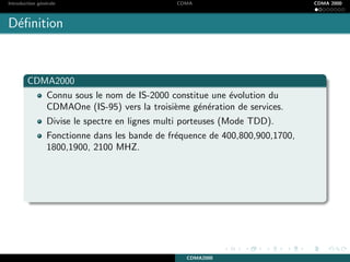 Introduction g´en´erale CDMA CDMA 2000
D´eﬁnition
CDMA2000
Connu sous le nom de IS-2000 constitue une ´evolution du
CDMAOne (IS-95) vers la troisi`eme g´en´eration de services.
Divise le spectre en lignes multi porteuses (Mode TDD).
Fonctionne dans les bande de fr´equence de 400,800,900,1700,
1800,1900, 2100 MHZ.
CDMA2000
 